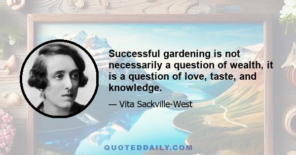 Successful gardening is not necessarily a question of wealth, it is a question of love, taste, and knowledge.