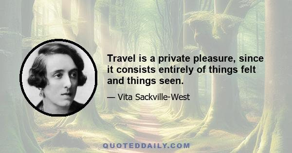 Travel is a private pleasure, since it consists entirely of things felt and things seen.