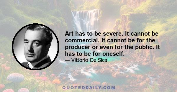 Art has to be severe. It cannot be commercial. It cannot be for the producer or even for the public. It has to be for oneself.