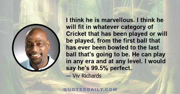 I think he is marvellous. I think he will fit in whatever category of Cricket that has been played or will be played, from the first ball that has ever been bowled to the last ball that's going to be. He can play in any 