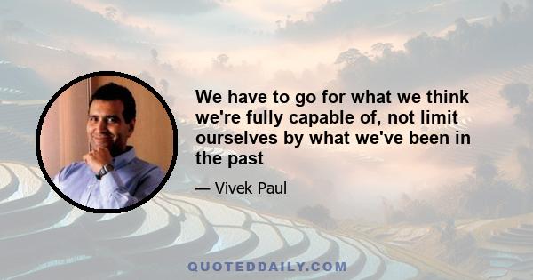 We have to go for what we think we're fully capable of, not limit ourselves by what we've been in the past