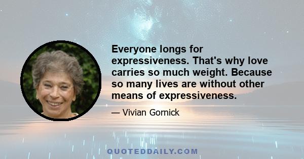 Everyone longs for expressiveness. That's why love carries so much weight. Because so many lives are without other means of expressiveness.