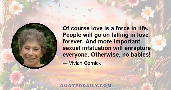 Of course love is a force in life. People will go on falling in love forever. And more important, sexual infatuation will enrapture everyone. Otherwise, no babies!