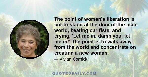 The point of women's liberation is not to stand at the door of the male world, beating our fists, and crying, 'Let me in, damn you, let me in!' The point is to walk away from the world and concentrate on creating a new