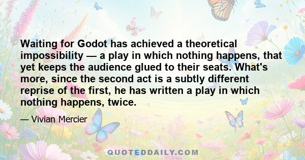 Waiting for Godot has achieved a theoretical impossibility — a play in which nothing happens, that yet keeps the audience glued to their seats. What's more, since the second act is a subtly different reprise of the