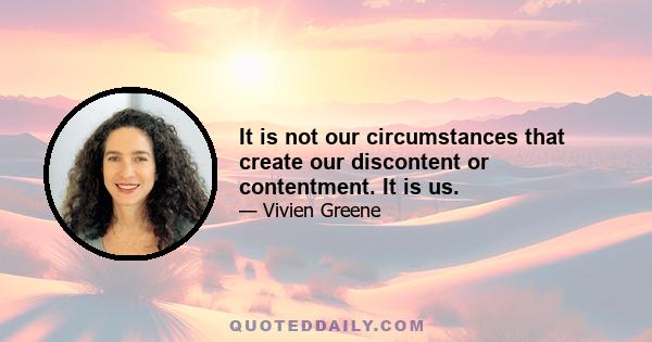 It is not our circumstances that create our discontent or contentment. It is us.