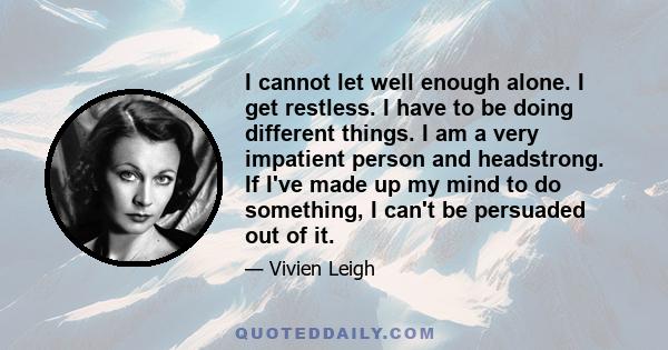 I cannot let well enough alone. I get restless. I have to be doing different things. I am a very impatient person and headstrong. If I've made up my mind to do something, I can't be persuaded out of it.