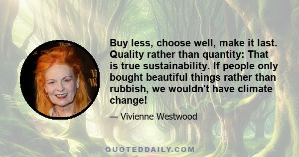 Buy less, choose well, make it last. Quality rather than quantity: That is true sustainability. If people only bought beautiful things rather than rubbish, we wouldn't have climate change!