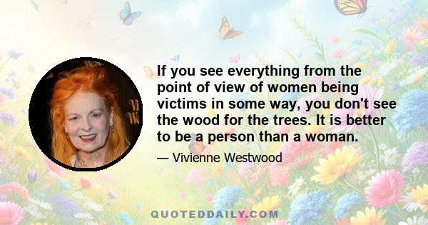 If you see everything from the point of view of women being victims in some way, you don't see the wood for the trees. It is better to be a person than a woman.