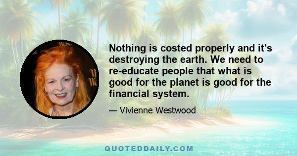 Nothing is costed properly and it's destroying the earth. We need to re-educate people that what is good for the planet is good for the financial system.