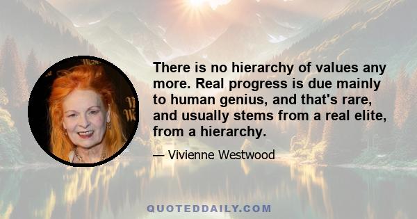 There is no hierarchy of values any more. Real progress is due mainly to human genius, and that's rare, and usually stems from a real elite, from a hierarchy.