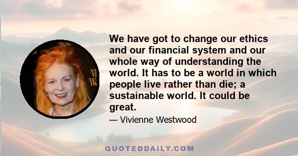 We have got to change our ethics and our financial system and our whole way of understanding the world. It has to be a world in which people live rather than die; a sustainable world. It could be great.