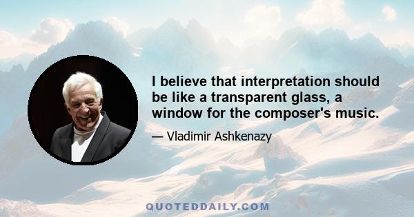 I believe that interpretation should be like a transparent glass, a window for the composer's music.