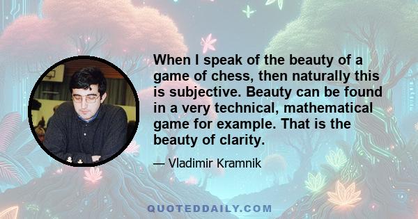 When I speak of the beauty of a game of chess, then naturally this is subjective. Beauty can be found in a very technical, mathematical game for example. That is the beauty of clarity.