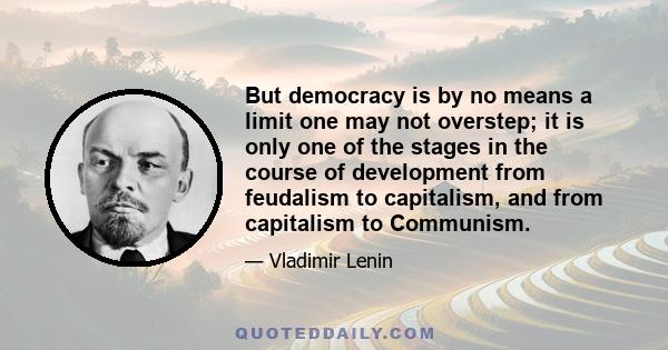 But democracy is by no means a limit one may not overstep; it is only one of the stages in the course of development from feudalism to capitalism, and from capitalism to Communism.