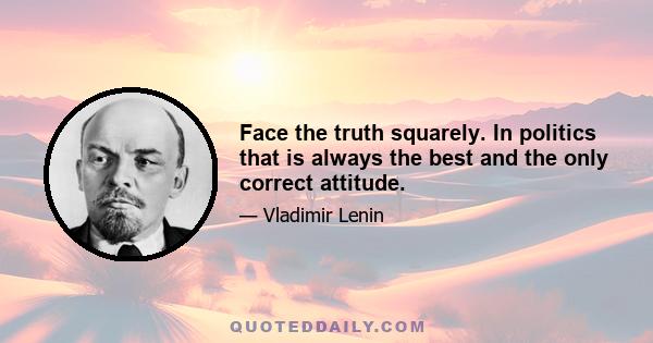 Face the truth squarely. In politics that is always the best and the only correct attitude.