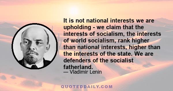 It is not national interests we are upholding - we claim that the interests of socialism, the interests of world socialism, rank higher than national interests, higher than the interests of the state. We are defenders