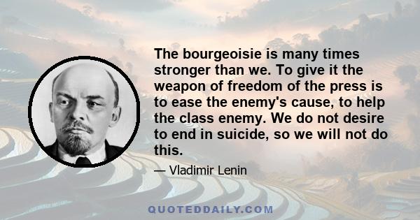 The bourgeoisie is many times stronger than we. To give it the weapon of freedom of the press is to ease the enemy's cause, to help the class enemy. We do not desire to end in suicide, so we will not do this.