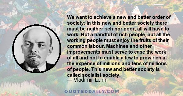 We want to achieve a new and better order of society: in this new and better society there must be neither rich nor poor; all will have to work. Not a handful of rich people, but all the working people must enjoy the