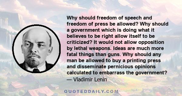 Why should freedom of speech and freedom of press be allowed? Why should a government which is doing what it believes to be right allow itself to be criticized? It would not allow opposition by lethal weapons. Ideas are 