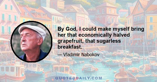 By God, I could make myself bring her that economically halved grapefruit, that sugarless breakfast.