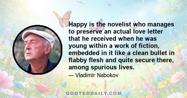 Happy is the novelist who manages to preserve an actual love letter that he received when he was young within a work of fiction, embedded in it like a clean bullet in flabby flesh and quite secure there, among spurious