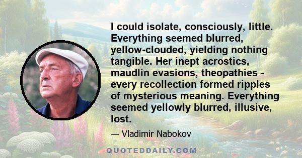 I could isolate, consciously, little. Everything seemed blurred, yellow-clouded, yielding nothing tangible. Her inept acrostics, maudlin evasions, theopathies - every recollection formed ripples of mysterious meaning.