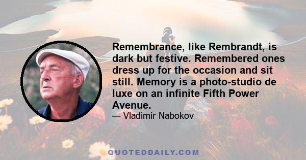 Remembrance, like Rembrandt, is dark but festive. Remembered ones dress up for the occasion and sit still. Memory is a photo-studio de luxe on an infinite Fifth Power Avenue.