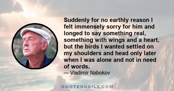 Suddenly for no earthly reason I felt immensely sorry for him and longed to say something real, something with wings and a heart, but the birds I wanted settled on my shoulders and head only later when I was alone and