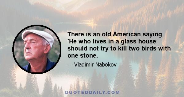 There is an old American saying 'He who lives in a glass house should not try to kill two birds with one stone.