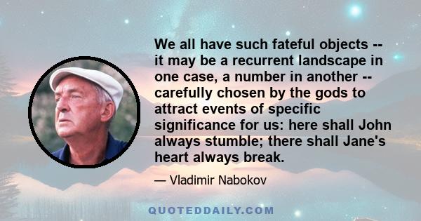 We all have such fateful objects -- it may be a recurrent landscape in one case, a number in another -- carefully chosen by the gods to attract events of specific significance for us: here shall John always stumble;