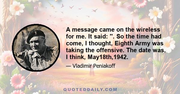 A message came on the wireless for me. It said: ''. So the time had come, I thought, Eighth Army was taking the offensive. The date was, I think, May18th,1942.