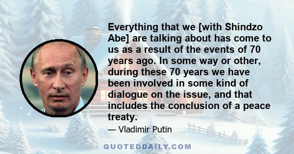Everything that we [with Shindzo Abe] are talking about has come to us as a result of the events of 70 years ago. In some way or other, during these 70 years we have been involved in some kind of dialogue on the issue,