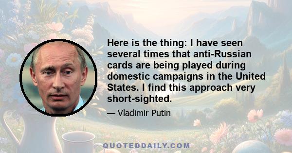 Here is the thing: I have seen several times that anti-Russian cards are being played during domestic campaigns in the United States. I find this approach very short-sighted.