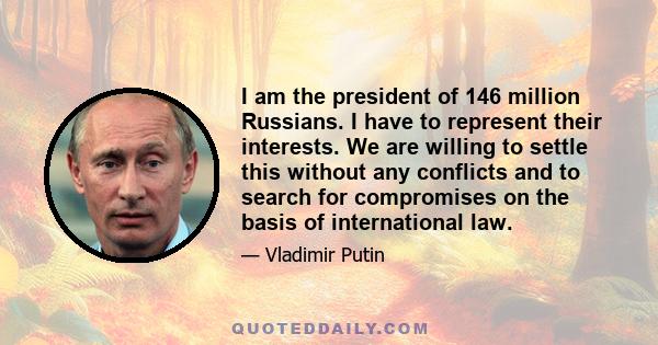 I am the president of 146 million Russians. I have to represent their interests. We are willing to settle this without any conflicts and to search for compromises on the basis of international law.