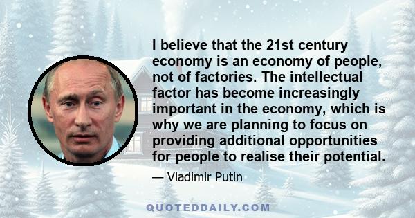 I believe that the 21st century economy is an economy of people, not of factories. The intellectual factor has become increasingly important in the economy, which is why we are planning to focus on providing additional