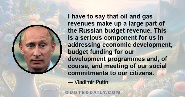 I have to say that oil and gas revenues make up a large part of the Russian budget revenue. This is a serious component for us in addressing economic development, budget funding for our development programmes and, of