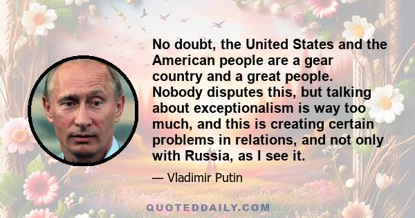 No doubt, the United States and the American people are a gear country and a great people. Nobody disputes this, but talking about exceptionalism is way too much, and this is creating certain problems in relations, and