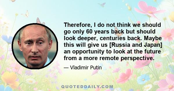 Therefore, I do not think we should go only 60 years back but should look deeper, centuries back. Maybe this will give us [Russia and Japan] an opportunity to look at the future from a more remote perspective.