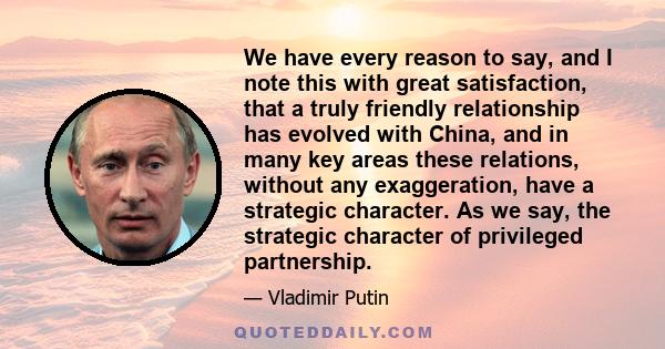 We have every reason to say, and I note this with great satisfaction, that a truly friendly relationship has evolved with China, and in many key areas these relations, without any exaggeration, have a strategic