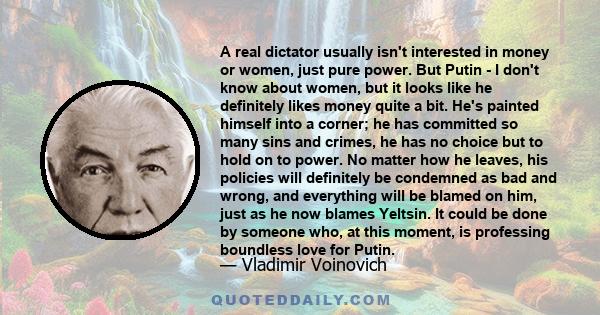 A real dictator usually isn't interested in money or women, just pure power. But Putin - I don't know about women, but it looks like he definitely likes money quite a bit. He's painted himself into a corner; he has