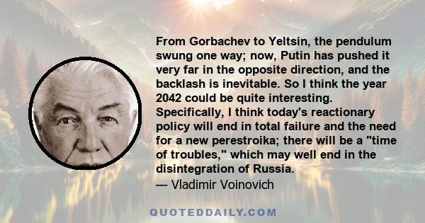 From Gorbachev to Yeltsin, the pendulum swung one way; now, Putin has pushed it very far in the opposite direction, and the backlash is inevitable. So I think the year 2042 could be quite interesting. Specifically, I