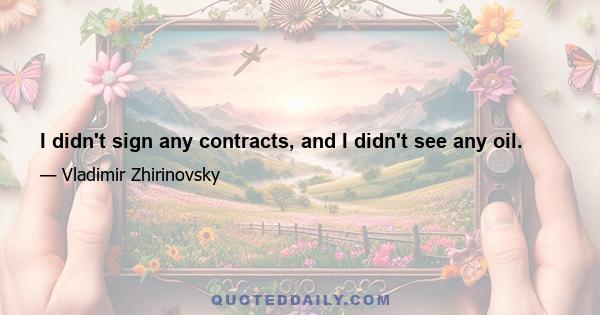 I didn't sign any contracts, and I didn't see any oil.