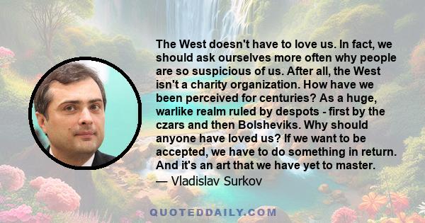 The West doesn't have to love us. In fact, we should ask ourselves more often why people are so suspicious of us. After all, the West isn't a charity organization. How have we been perceived for centuries? As a huge,