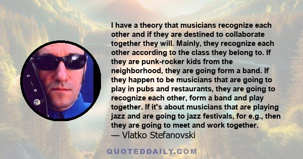 I have a theory that musicians recognize each other and if they are destined to collaborate together they will. Mainly, they recognize each other according to the class they belong to. If they are punk-rocker kids from