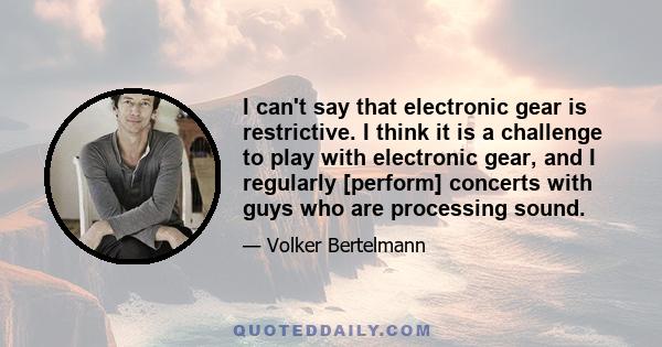 I can't say that electronic gear is restrictive. I think it is a challenge to play with electronic gear, and I regularly [perform] concerts with guys who are processing sound.