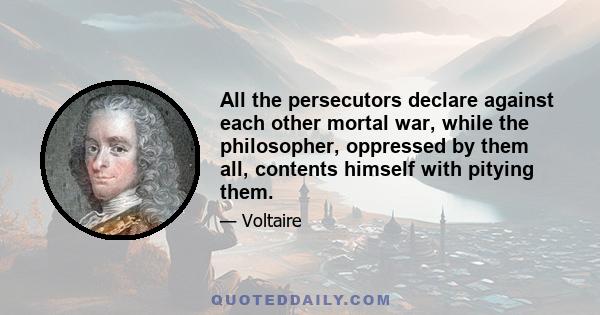 All the persecutors declare against each other mortal war, while the philosopher, oppressed by them all, contents himself with pitying them.