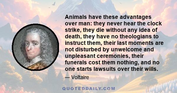 Animals have these advantages over man: they never hear the clock strike, they die without any idea of death, they have no theologians to instruct them, their last moments are not disturbed by unwelcome and unpleasant