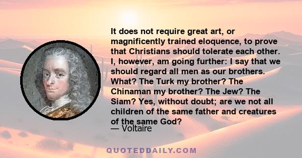It does not require great art, or magnificently trained eloquence, to prove that Christians should tolerate each other. I, however, am going further: I say that we should regard all men as our brothers. What? The Turk