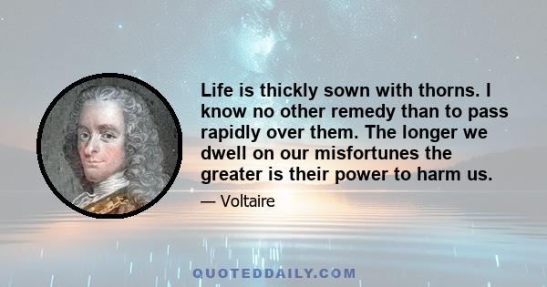 Life is thickly sown with thorns. I know no other remedy than to pass rapidly over them. The longer we dwell on our misfortunes the greater is their power to harm us.